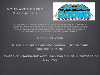 VOUS AVEZ ENTRE
    0 et 4 points

       Vous savez vous prémunir contre les agressions extérieures
      Votre talent pour détourner la conversation est incomparable
        Vous prospectez les agences pour dénicher une île déserte
              Vous parlez latin et grec devant votre miroir

                         Reprenez-vous

     Il est encore temps d’acquérir une culture
                    contemporaine

- Faîtes connaissance avec Hal, dans 2001, l’odyssée de
                        l’espace
 