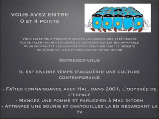 VOUS AVEZ ENTRE
     0 et 4 points

       Vous savez vous prémunir contre les agressions extérieures
      Votre talent pour détourner la conversation est incomparable
        Vous prospectez les agences pour dénicher une île déserte
              Vous parlez latin et grec devant votre miroir

                         Reprenez-vous

      Il est encore temps d’acquérir une culture
                     contemporaine

 - Faîtes connaissance avec Hal, dans 2001, l’odyssée de
                         l’espace
       - Mangez une pomme et parlez-en à Mac Intosh
- Attrapez une souris et chatouillez la en regardant la
                            tv
 