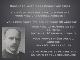 Google privilégie les Google adresses

  Vous êtes dans une base de données ?
    Vous avez une Google Adresse !

Vous êtes propriétaires de votre GG Adresse
               Vous avez la maîtrise de son
                          contenu
               (intitulé, 10 photos, liens...)
                 Vous pouvez créer une GG
                         Adresse
                  dans d’autres langues

               La GG Adresse se décline sur
               GG Maps et vous géolocalise
 