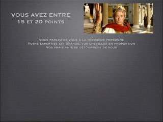 VOUS AVEZ ENTRE
 15 et 20 points

         Vous parlez de vous à la troisième personne
    Votre expertise est grande, vos chevilles en proportion
             Vos vrais amis se détournent de vous
 