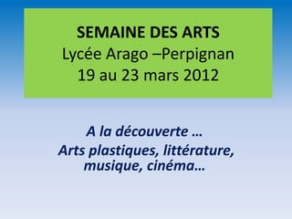 SEMAINE DES ARTS
Lycée Arago –Perpignan
  19 au 23 mars 2012


    A la découverte …
Arts plastiques, littérature,
    musique, cinéma…
 