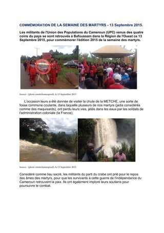 COMMÉMORATION DE LA SEMAINE DES MARTYRS - 13 Septembre 2015.
Les militants de l'Union des Populations du Cameroun (UPC) venus des quatre
coins du pays se sont retrouvés à Bafoussam dans la Région de l'Ouest ce 13
Septembre 2015, pour commémorer l'édition 2015 de la semaine des martyrs.
L’occasion leurs a été donnée de visiter la chute de la METCHE, une sorte de
fosse commune coulante, dans laquelle plusieurs de nos martyrs (jadis considérés
comme des maquisards), ont perdu leurs vies, jetés dans les eaux par les soldats de
l'administration coloniale (la France).
Considéré comme lieu sacré, les militants du parti du crabe ont prié pour le repos
des âmes des martyrs, pour que les survivants à cette guerre de l'indépendance du
Cameroun retrouvent la paix. Ils ont également imploré leurs soutiens pour
poursuivre le combat.
 