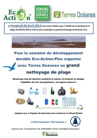 Contactez-nous : Eco-Action-Plus / Tél : 02.98.40.00.57 / Email : contact@eco-action-plus.fr
Pour la semaine du développement
durable Eco-Action-Plus organise
avec Terres Océanes un grand
nettoyage de plage
Beaucoup trop de déchets souillent la nature et mettent en danger
l’équilibre de nos écosystèmes ; occupons nous-en !
Joignez-vous à l’équipe de bénévoles pour préserver le littoral Breton
« Littoral propre, Mer propre »
Le Vendredi 04 Avril 2014 vous avez rendez-vous à 12h30 sur le parking de la
plage du Moulin Blanc à Brest pour participer au grand nettoyage de bord de mer.
 