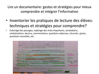 Lire un documentaire: gestes et stratégies pour mieux
comprendre et intégrer l’information
• Inventorier les pratiques de lecture des élèves:
techniques et stratégies pour comprendre?
• Coloriage des passages, repérage des mots importants, annotations,
verbalisations, dessins, commentaires, questions-réponses, résumés, ajouts,
questions nouvelles, etc.
 