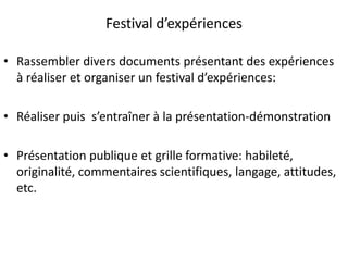 Festival d’expériences
• Rassembler divers documents présentant des expériences
à réaliser et organiser un festival d’expériences:
• Réaliser puis s’entraîner à la présentation-démonstration
• Présentation publique et grille formative: habileté,
originalité, commentaires scientifiques, langage, attitudes,
etc.
 
