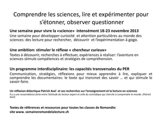 Comprendre les sciences, lire et expérimenter pour
s’étonner, observer questionner
Une semaine pour vivre la «science» intensément 18-23 novembre 2013
Une semaine pour développer curiosité et attention particulières au monde des
sciences: des lecture pour rechercher, découvrir et l’expérimentation à gogo.
Une ambition: stimuler le réflexe « chercheur curieux»
Textes à découvrir, recherches à effectuer, expériences à réaliser: l’aventure en
sciences stimule compétences et stratégies de compréhension.
Un programme interdisciplinaire: les capacités transversales du PER
Communication, stratégies, réflexions pour mieux apprendre à lire, expliquer et
comprendre les documentaires: le texte qui transmet des savoir … et qui stimule le
savoir-faire.
Un réflexion didactique Patrick Avel et ses recherches sur l’enseignement et la lecture en sciences
Il y a une ressemblance forte entre l’attitude du lecteur expert et celle du scientifique qui cherche à comprendre le monde. (Patrick
Avel)
Textes de références et ressources pour toutes les classes de Romandie:
site www. semaineromandelalecture.ch
 