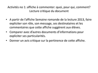 Activités no 1: affiche à commenter: quoi, pour qui, comment?
Lecture critique du document
• A partir de l’affiche Semaine romande de la lecture 2013, faire
expliciter son rôle, son message, ses destinataires et les
commentaires que cette affiche suggèrent aux élèves.
• Comparer avec d’autres documents d’informations pour
expliciter ses particularités.
• Donner un avis critique sur la pertinence de cette affiche.
 