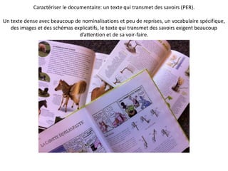Caractériser le documentaire: un texte qui transmet des savoirs (PER).
Un texte dense avec beaucoup de nominalisations et peu de reprises, un vocabulaire spécifique,
des images et des schémas explicatifs, le texte qui transmet des savoirs exigent beaucoup
d’attention et de sa voir-faire.
 