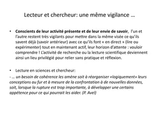 Lecteur et chercheur: une même vigilance …
• Conscients de leur activité présente et de leur envie de savoir, l’un et
l’autre restent très vigilants pour mettre dans la même visée ce qu’ils
savent déjà (savoir antérieur) avec ce qu’ils font « en direct » (lire ou
expérimenter) tout en maintenant actif, leur horizon d’attente : vouloir
comprendre ! L’activité de recherche ou la lecture scientifique deviennent
ainsi un lieu privilégié pour relier sans pratique et réflexion.
• Lecture en sciences et chercheur:
- … un besoin de cohérence les amène soit à réorganiser «logiquement» leurs
conceptions au fur et à mesure de la confrontation à de nouvelles données,
soit, lorsque la rupture est trop importante, à développer une certains
appétence pour ce qui pourrait les aider. (P. Avel)
 