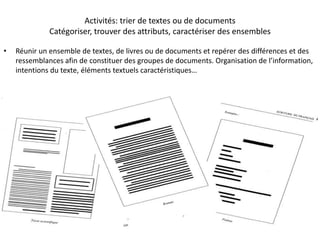 Activités: trier de textes ou de documents
Catégoriser, trouver des attributs, caractériser des ensembles
• Réunir un ensemble de textes, de livres ou de documents et repérer des différences et des
ressemblances afin de constituer des groupes de documents. Organisation de l’information,
intentions du texte, éléments textuels caractéristiques…
 