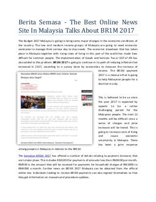 Berita Semasa - The Best Online News
Site In Malaysia Talks About BR1M 2017
The Budget 2017 Malaysia is going to bring some major changes in the economic conditions of
the country. The low and medium income groups of Malaysia are going to need economic
assistance to manage their various day to day needs. The economic slowdown that has taken
place in Malaysia together with rising costs of living in this part of the world has made lives
difficult for common people. The implementation of Goods and Services Tax or GST of 6% has
also added to this problem. BR1M 2017 is going to continue in its path of reducing inflation that
increased in 2017, according to a survey done by economists to measure the increase of
income. The BR1M payment
2017 is a measure that is going
to help Malaysian people for a
short term only.
This is believed to be so since
the year 2017 is expected by
experts to be a rather
challenging period for the
Malaysian people. The next 12
months will be difficult since a
series of charges and price
increases will be levied. This is
going to increase costs of living
and cause economic
uncertainty in Malaysia. There
has been a grim response
among people in Malaysia in relation to the BR1M.
The Semakan BR1M 2017 has offered a number of details relating to payment increases that
are to take place. This includes RM1200 for payments of amounts less than RM3000 per month.
RM900 is the amount that will be received for payments for household charges of RM3000 to
RM4000 a month. Further news on BR1M 2017 Malaysia can be obtained from the official
online site. Individuals looking to receive BR1M payments can also register themselves so that
they get information on manuals and procedure updates.
 