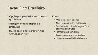 Cacau Fino Brasileiro
• Opção por produzir cacau de alta
qualidade
• Atenção a todas etapas de
produção
• Busca da melhor característica
sensorial possível
• Frutos
• Maduros e sem doença
• Abertura dos frutos cuidadosa
• Fermentação iniciada logo após a
abertura dos frutos
• Fermentação completa
• Secagem natural e controlada
• Limpeza e seleção final do cacau
 