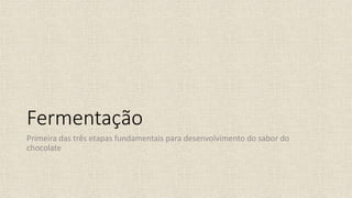 Fermentação
Primeira das três etapas fundamentais para desenvolvimento do sabor do
chocolate
 