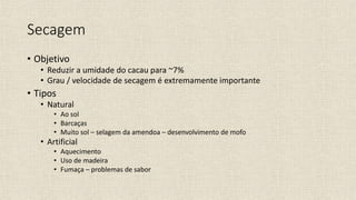 Secagem
• Objetivo
• Reduzir a umidade do cacau para ~7%
• Grau / velocidade de secagem é extremamente importante
• Tipos
• Natural
• Ao sol
• Barcaças
• Muito sol – selagem da amendoa – desenvolvimento de mofo
• Artificial
• Aquecimento
• Uso de madeira
• Fumaça – problemas de sabor
 