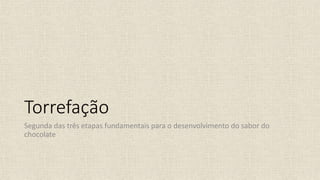 Torrefação
Segunda das três etapas fundamentais para o desenvolvimento do sabor do
chocolate
 