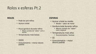 • Açúcar cristal ou moído
• Moído – sabor de metal
• Gordura total durante refino
• Menos contato do “sabor”
com o açúcar
• Temperaturas mais altas
• Escurecimento / lactose
• $$
• Granulometria – maior
desvio padrão
• Pode ter pré-refino
• Açúcar cristal
• Pouca gordura durante refino
• Maior contato do “sabor” com o
açúcar
• Temperaturas mais baixas
• $$$$$
• Granulometria – menor desvio
padrão
Rolos x esferas Pt.2
ROLOS ESFERAS
 