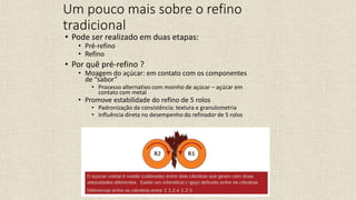 • Pode ser realizado em duas etapas:
• Pré-refino
• Refino
• Por quê pré-refino ?
• Moagem do açúcar: em contato com os componentes
de “sabor”
• Processo alternativo com moinho de açúcar – açúcar em
contato com metal
• Promove estabilidade do refino de 5 rolos
• Padronização da consistência: textura e granulometria
• Influência direta no desempenho do refinador de 5 rolos
Um pouco mais sobre o refino
tradicional
 