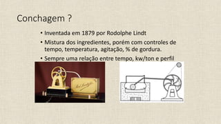 Conchagem ?
• Inventada em 1879 por Rodolphe Lindt
• Mistura dos ingredientes, porém com controles de
tempo, temperatura, agitação, % de gordura.
• Sempre uma relação entre tempo, kw/ton e perfil
de temperatura
 