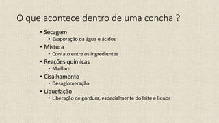 O que acontece dentro de uma concha ?
• Secagem
• Evaporação da água e ácidos
• Mistura
• Contato entre os ingredientes
• Reações químicas
• Maillard
• Cisalhamento
• Desaglomeração
• Liquefação
• Liberação de gordura, especialmente do leite e liquor
 