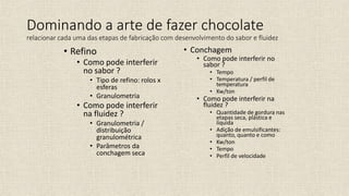 • Refino
• Como pode interferir
no sabor ?
• Tipo de refino: rolos x
esferas
• Granulometria
• Como pode interferir
na fluidez ?
• Granulometria /
distribuição
granulométrica
• Parâmetros da
conchagem seca
• Conchagem
• Como pode interferir no
sabor ?
• Tempo
• Temperatura / perfil de
temperatura
• Kw/ton
• Como pode interferir na
fluidez ?
• Quantidade de gordura nas
etapas seca, plástica e
líquida
• Adição de emulsificantes:
quanto, quanto e como
• Kw/ton
• Tempo
• Perfil de velocidade
Dominando a arte de fazer chocolate
relacionar cada uma das etapas de fabricação com desenvolvimento do sabor e fluidez
 