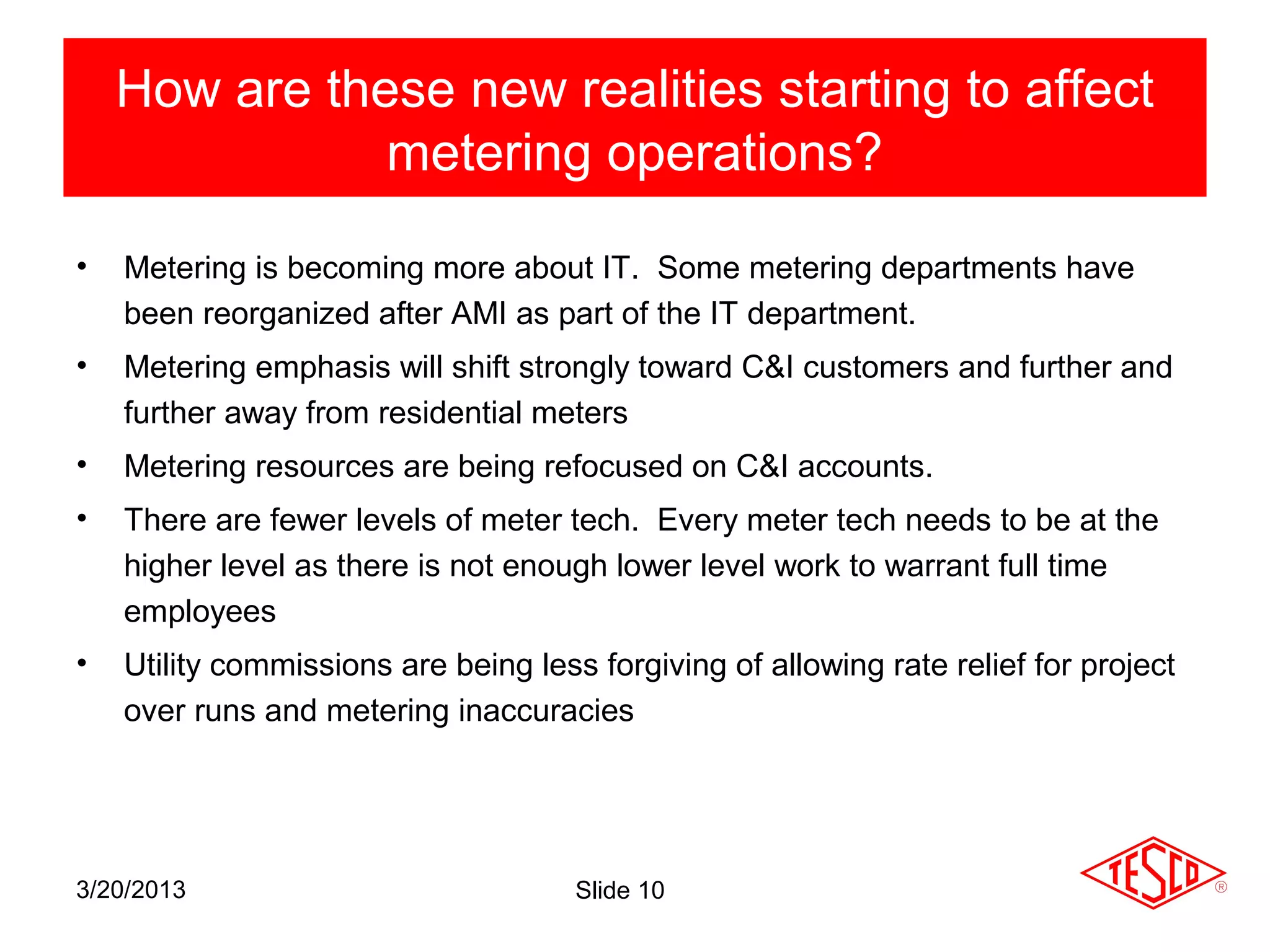 How are these new realities starting to affect
               metering operations?

•   Metering is becoming more about IT. Some metering departments have
    been reorganized after AMI as part of the IT department.
•   Metering emphasis will shift strongly toward C&I customers and further and
    further away from residential meters
•   Metering resources are being refocused on C&I accounts.
•   There are fewer levels of meter tech. Every meter tech needs to be at the
    higher level as there is not enough lower level work to warrant full time
    employees
•   Utility commissions are being less forgiving of allowing rate relief for project
    over runs and metering inaccuracies




3/20/2013                             Slide 10
 