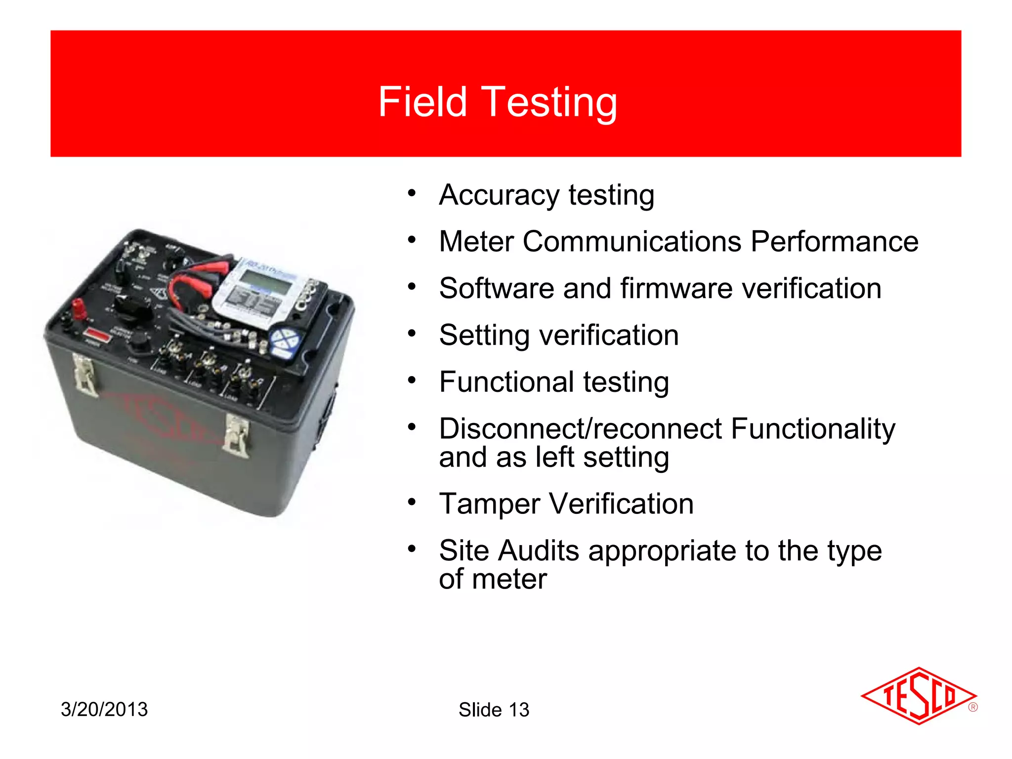 Field Testing

             • Accuracy testing
             • Meter Communications Performance
             • Software and firmware verification
             • Setting verification
             • Functional testing
             • Disconnect/reconnect Functionality
               and as left setting
             • Tamper Verification
             • Site Audits appropriate to the type
               of meter



3/20/2013        Slide 13
 