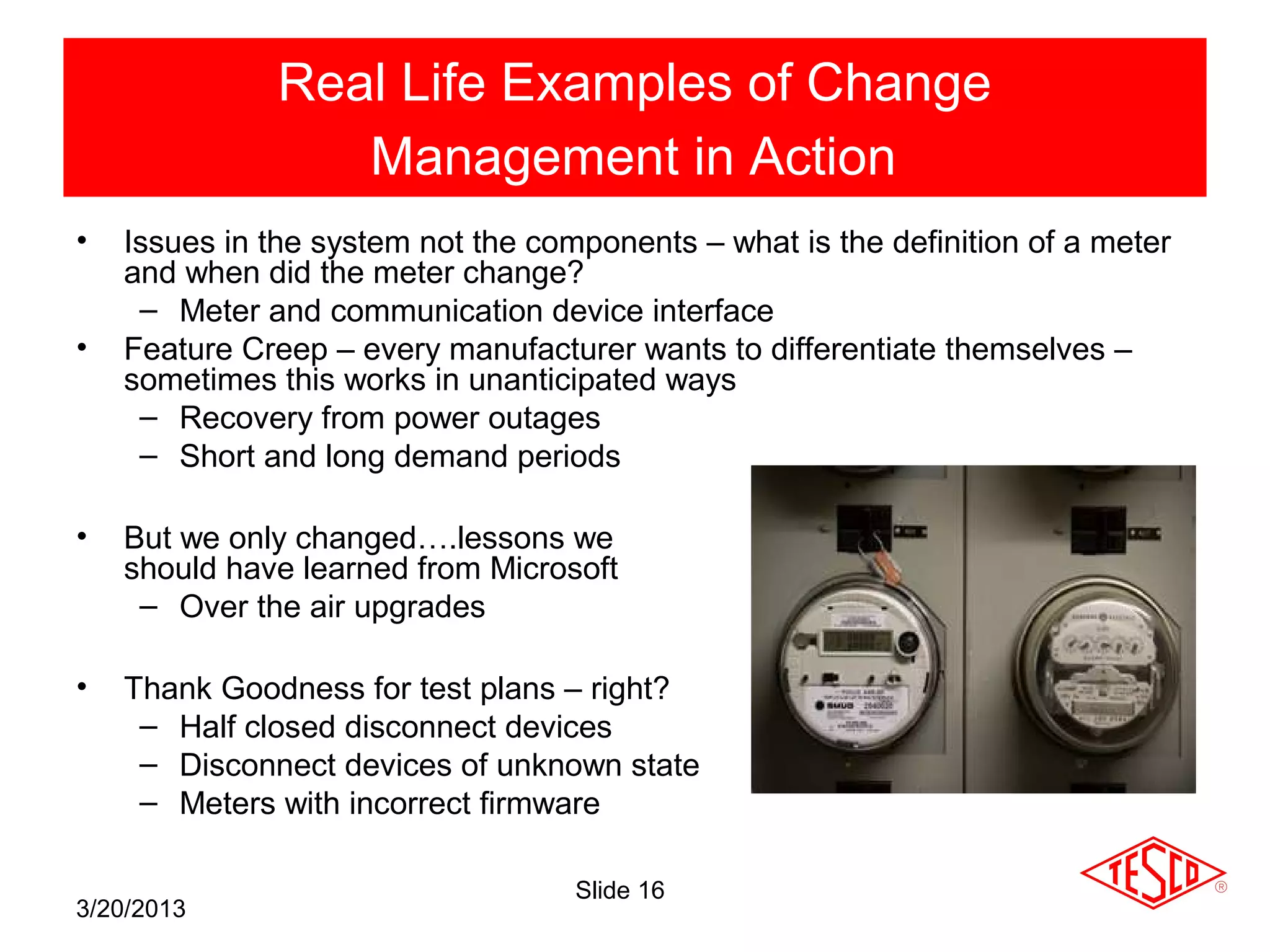 Real Life Examples of Change
                  Management in Action
•   Issues in the system not the components – what is the definition of a meter
    and when did the meter change?
     – Meter and communication device interface
•   Feature Creep – every manufacturer wants to differentiate themselves –
    sometimes this works in unanticipated ways
     – Recovery from power outages
     – Short and long demand periods

•   But we only changed….lessons we
    should have learned from Microsoft
     – Over the air upgrades

•   Thank Goodness for test plans – right?
     – Half closed disconnect devices
     – Disconnect devices of unknown state
     – Meters with incorrect firmware

                                    Slide 16
3/20/2013
 