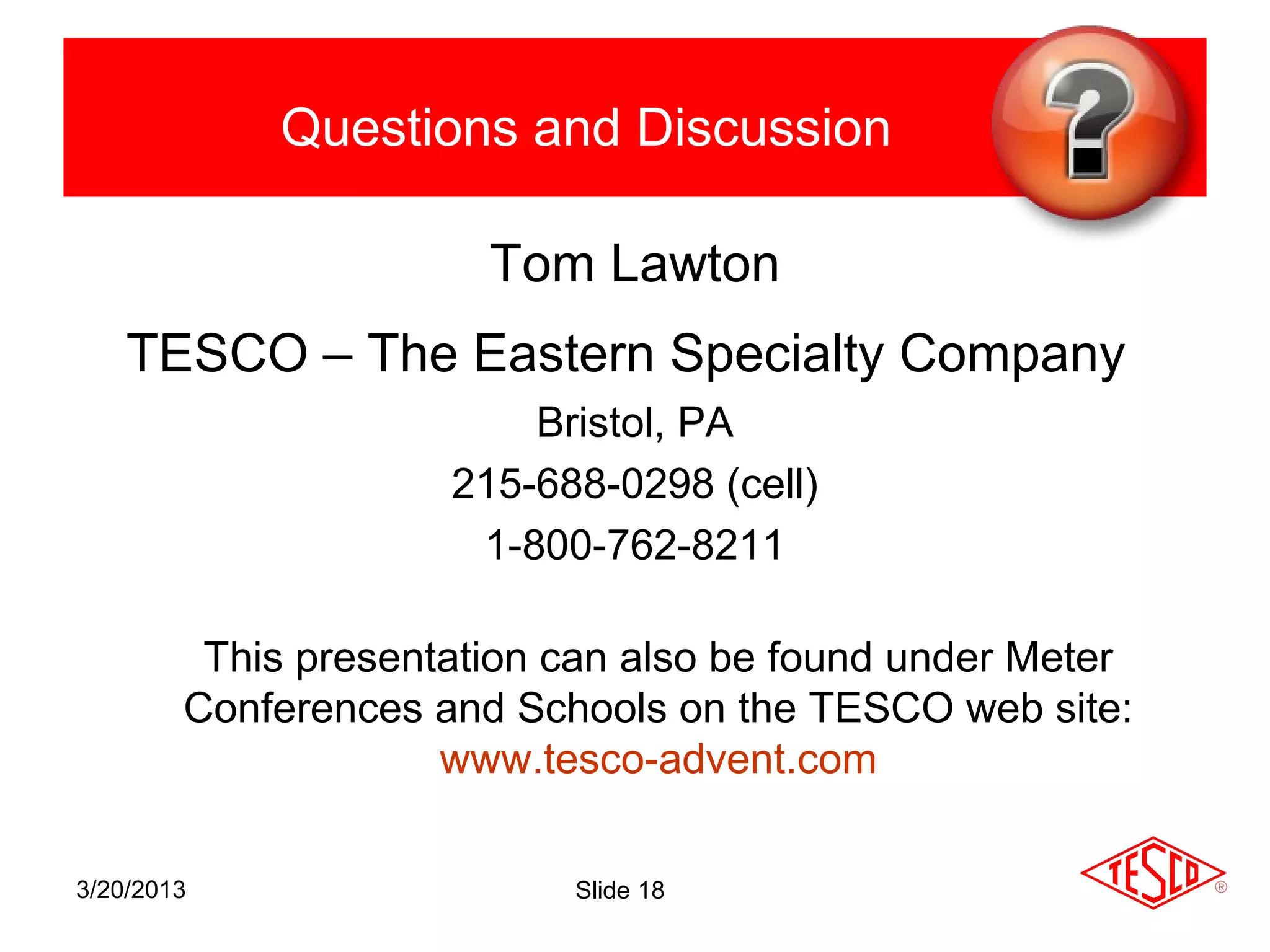 Questions and Discussion

                       Tom Lawton
    TESCO – The Eastern Specialty Company
                         Bristol, PA
                     215-688-0298 (cell)
                      1-800-762-8211

         This presentation can also be found under Meter
        Conferences and Schools on the TESCO web site:
                     www.tesco-advent.com

3/20/2013                  Slide 18
 