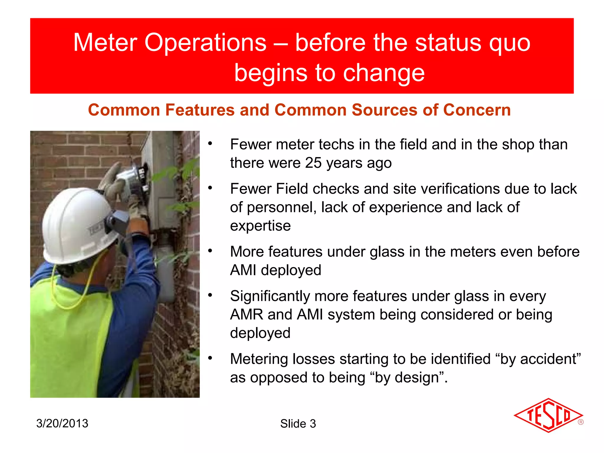Meter Operations – before the status quo
                    begins to change
        Common Features and Common Sources of Concern
                    •   Fewer meter techs in the field and in the shop than
                        there were 25 years ago
                    •   Fewer Field checks and site verifications due to lack
                        of personnel, lack of experience and lack of
                        expertise
                    •   More features under glass in the meters even before
                        AMI deployed
                    •   Significantly more features under glass in every
                        AMR and AMI system being considered or being
                        deployed
                    •   Metering losses starting to be identified “by accident”
                        as opposed to being “by design”.

3/20/2013                      Slide 3
 