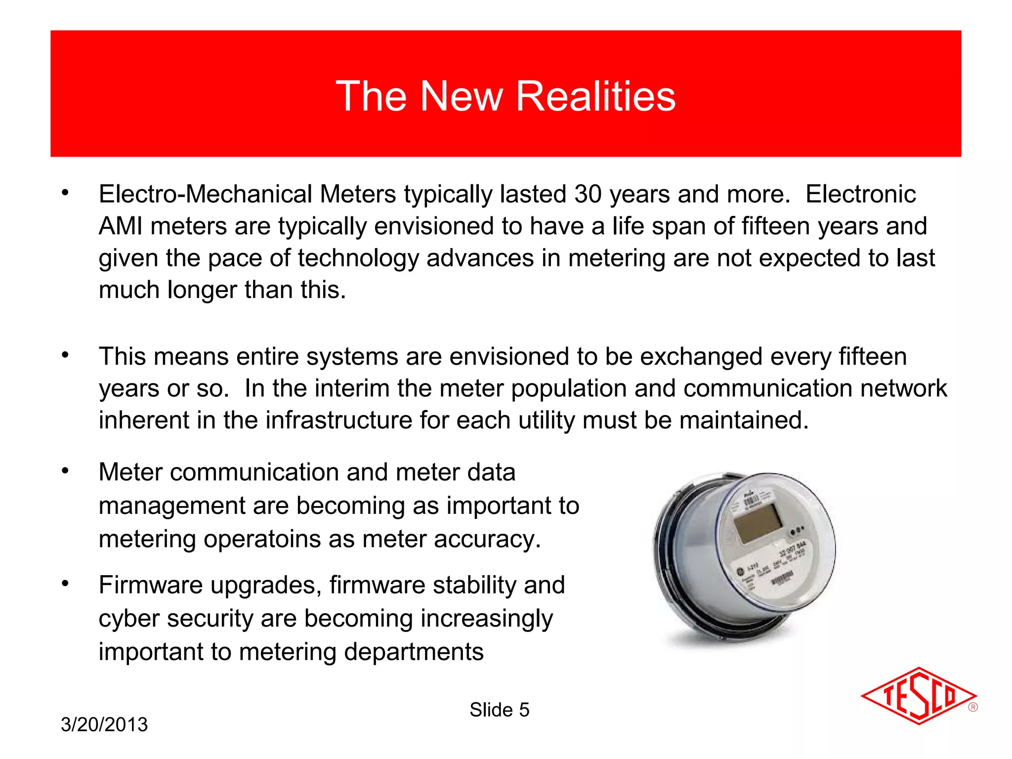 The New Realities

•   Electro-Mechanical Meters typically lasted 30 years and more. Electronic
    AMI meters are typically envisioned to have a life span of fifteen years and
    given the pace of technology advances in metering are not expected to last
    much longer than this.

•   This means entire systems are envisioned to be exchanged every fifteen
    years or so. In the interim the meter population and communication network
    inherent in the infrastructure for each utility must be maintained.

•   Meter communication and meter data
    management are becoming as important to
    metering operatoins as meter accuracy.
•   Firmware upgrades, firmware stability and
    cyber security are becoming increasingly
    important to metering departments

                                     Slide 5
3/20/2013
 