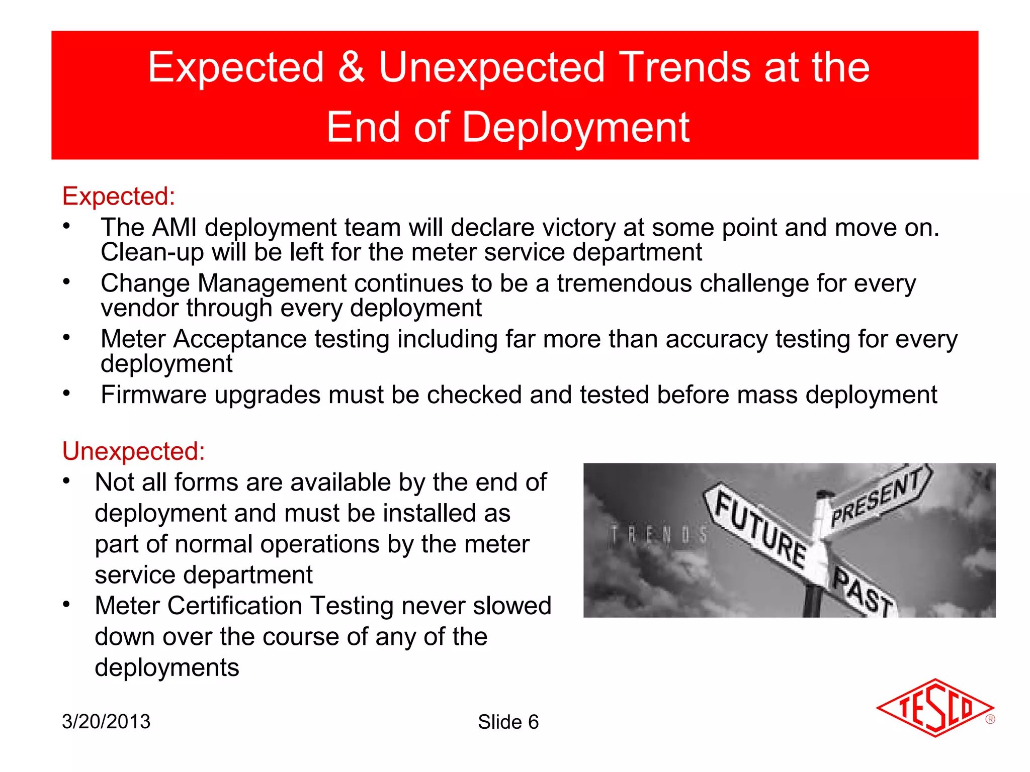 Expected & Unexpected Trends at the
                End of Deployment
Expected:
• The AMI deployment team will declare victory at some point and move on.
   Clean-up will be left for the meter service department
• Change Management continues to be a tremendous challenge for every
   vendor through every deployment
• Meter Acceptance testing including far more than accuracy testing for every
   deployment
• Firmware upgrades must be checked and tested before mass deployment

Unexpected:
• Not all forms are available by the end of
  deployment and must be installed as
  part of normal operations by the meter
  service department
• Meter Certification Testing never slowed
  down over the course of any of the
  deployments

3/20/2013                           Slide 6
 