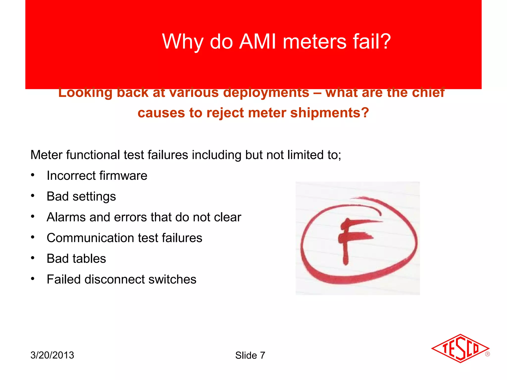 Why do AMI meters fail?

     Looking back at various deployments – what are the chief
                causes to reject meter shipments?

Meter functional test failures including but not limited to;
• Incorrect firmware
• Bad settings
• Alarms and errors that do not clear
• Communication test failures
• Bad tables
• Failed disconnect switches




3/20/2013                              Slide 7
 