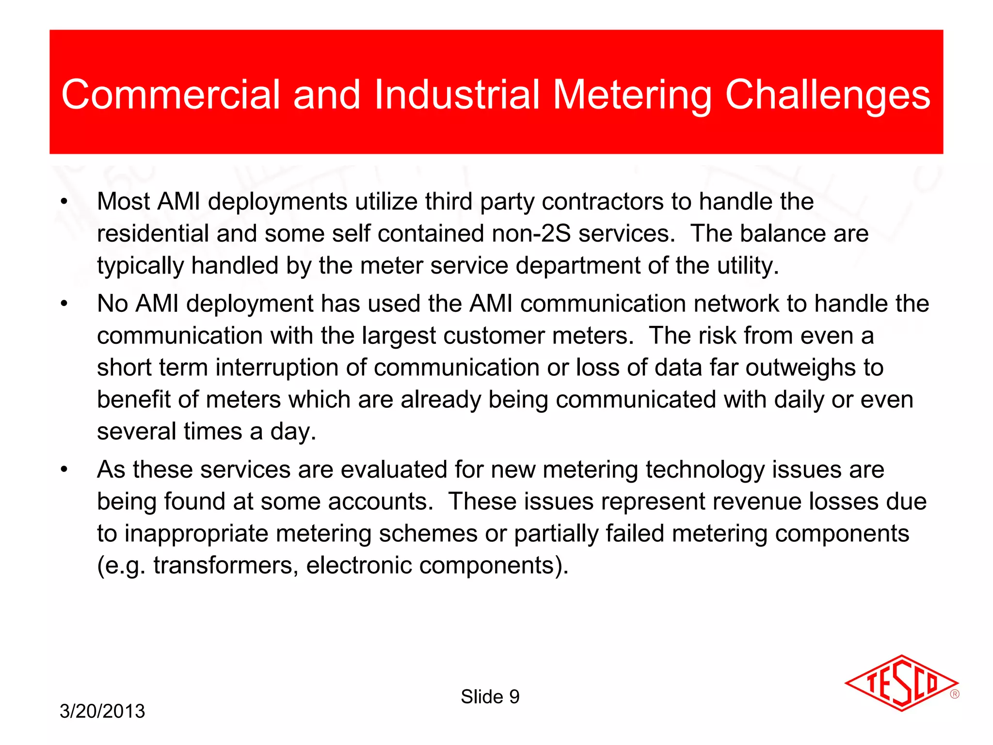 Commercial and Industrial Metering Challenges

•   Most AMI deployments utilize third party contractors to handle the
    residential and some self contained non-2S services. The balance are
    typically handled by the meter service department of the utility.
•   No AMI deployment has used the AMI communication network to handle the
    communication with the largest customer meters. The risk from even a
    short term interruption of communication or loss of data far outweighs to
    benefit of meters which are already being communicated with daily or even
    several times a day.
•   As these services are evaluated for new metering technology issues are
    being found at some accounts. These issues represent revenue losses due
    to inappropriate metering schemes or partially failed metering components
    (e.g. transformers, electronic components).




                                    Slide 9
3/20/2013
 