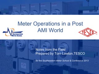 Meter Operations in a Post
                    AMI World


                    Notes from the Field
                    Prepared by Tom Lawton,TESCO

                    for the Southeastern Meter School & Conference 2013


10/02/2012                   Slide 1
 