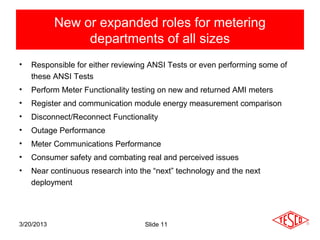 New or expanded roles for metering
                 departments of all sizes
•   Responsible for either reviewing ANSI Tests or even performing some of
    these ANSI Tests
•   Perform Meter Functionality testing on new and returned AMI meters
•   Register and communication module energy measurement comparison
•   Disconnect/Reconnect Functionality
•   Outage Performance
•   Meter Communications Performance
•   Consumer safety and combating real and perceived issues
•   Near continuous research into the “next” technology and the next
    deployment




3/20/2013                          Slide 11
 