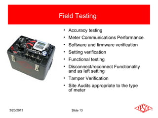 Field Testing

             • Accuracy testing
             • Meter Communications Performance
             • Software and firmware verification
             • Setting verification
             • Functional testing
             • Disconnect/reconnect Functionality
               and as left setting
             • Tamper Verification
             • Site Audits appropriate to the type
               of meter



3/20/2013        Slide 13
 
