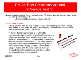 RMA’s, Root Cause Analysis and
                  In Service Testing
No one knows the actual life of their AMI meter. To do this we must learn as much as we
   can from the failures and the
          performance of the meters we have deployed.

Opportunities to learn:
• Meters returned from the field as bad or flagged on incoming inspection. These
   RMA’s need to be tracked not only for warranty purposes but more importantly to
   understand the root cause of the issues.
•   In Service Test programs need to be utilized to
    understand the overall performance of AMI meters and as
    failures are identified those specific meters need to be
    dissected and the failure mode understood. If necessary,
    once the failure mode is understood the meter population
    may need to also be dissected to identify sub-groups of
    meter that may be similarly affected. This could be a
    group of meters form the same shipment, that were
    deployed in the same geographic area, that saw the
    same type of usage or environment.

3/20/2013                             Slide 14
 