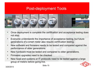 Post-deployment Tools




 •   Once deployment is complete the certification and acceptance testing does
     not stop.
 •   Everyone understands the importance of acceptance testing, but future
     generations of a smart meter also require certification testing.
 •   New software and firmware needs to be tested and compared against the
     performance of older generations.
 •   New hardware must be tested and compared to older generations.
 •   Firmware upgrades need to be checked
 •   New head end systems or IT protocols need to be tested against a large
     group of meters before going live.
                                  Slide 15
3/20/2013
 