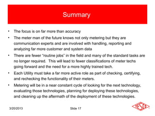 Summary

•   The focus is on far more than accuracy
•   The meter man of the future knows not only metering but they are
    communication experts and are involved with handling, reporting and
    analyzing far more customer and system data
•   There are fewer “routine jobs” in the field and many of the standard tasks are
    no longer required. This will lead to fewer classifications of meter techs
    going forward and the need for a more highly trained tech.
•   Each Utility must take a far more active role as part of checking, certifying,
    and rechecking the functionality of their meters.
•   Metering will be in a near constant cycle of looking for the next technology,
    evaluating those technologies, planning for deploying these technologies,
    and cleaning up the aftermath of the deployment of these technologies.


3/20/2013                             Slide 17
 