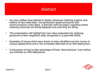 Abstract

•   As many utilities have elected to deploy advanced metering systems and
    millions of new solid-state, microprocessor based end-points with
    communications under glass, a dramatic shift has begun regarding where
    metering resources are being deployed and what they are doing.

•   This presentation will highlight the new value proposition for metering
    personnel at their respective utility companies in a post-AMI World.

•   Examples of issues which have arisen or been identified over the course of
    various deployments and in the immediate aftermath of an AMI deployment.

•   A discussion of how to take advantage of these “best practices” even before
    you entertain an AMI deployment.




3/20/2013                             Slide 2
 