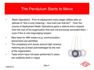 The Pendulum Starts to Move

•     Meter Operations. Prior to deployment many larger utilities take an
      attitude of “this is only metering – how hard can that be?”. Over the
      course of deployment Meter Operations gains a stature and a respect
      from the rest of the organization that was not previously accorded them –
      even if this is only begrudging respect.
•     New tests for AMI meters (e.g. communication,
      disconnect) are identified
•     The complexity and issues around high revenue
      metering are at least acknowledged by the rest
      of the organization
•     Tests which have not been performed in years
      are suddenly back in vogue


                                    Slide 4
3/20/2013
 
