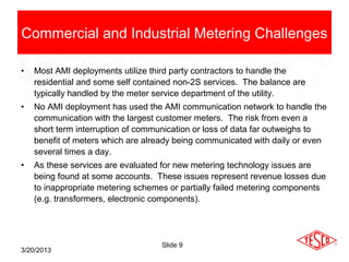 Commercial and Industrial Metering Challenges

•   Most AMI deployments utilize third party contractors to handle the
    residential and some self contained non-2S services. The balance are
    typically handled by the meter service department of the utility.
•   No AMI deployment has used the AMI communication network to handle the
    communication with the largest customer meters. The risk from even a
    short term interruption of communication or loss of data far outweighs to
    benefit of meters which are already being communicated with daily or even
    several times a day.
•   As these services are evaluated for new metering technology issues are
    being found at some accounts. These issues represent revenue losses due
    to inappropriate metering schemes or partially failed metering components
    (e.g. transformers, electronic components).




                                    Slide 9
3/20/2013
 