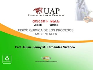 Prof. Quím. Jenny M. Fernández Vivanco
CICLO 2011-I Módulo:
Unidad: Semana:
FISICO QUIMICA DE LOS PROCESOS
AMBIENTALES
 