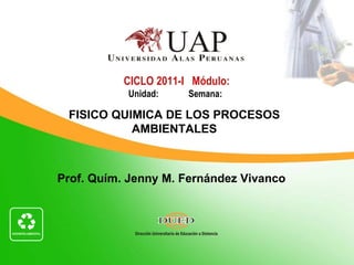 CICLO 2011-I Módulo:
           Unidad:     Semana:

 FISICO QUIMICA DE LOS PROCESOS
           AMBIENTALES



Prof. Quím. Jenny M. Fernández Vivanco
 