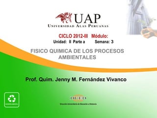 CICLO 2012-III Módulo:
          Unidad: II Parte a   Semana: 3

 FISICO QUIMICA DE LOS PROCESOS
           AMBIENTALES



Prof. Quím. Jenny M. Fernández Vivanco
 