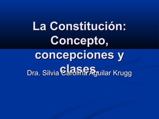 La Constitución:La Constitución:
Concepto,Concepto,
concepciones yconcepciones y
clases.clases.Dra. Silvia Carolina Aguilar KruggDra. Silvia Carolina Aguilar Krugg
 