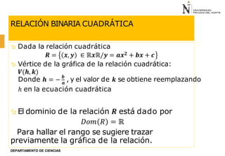 RELACIÓN BINARIA CUADRÁTICA
 Dada la relación cuadrática
𝑹 = 𝒙, 𝒚 ∈ ℝ𝒙ℝ/𝒚 = 𝒂𝒙𝟐 + 𝒃𝒙 + 𝒄
 Vértice de la gráfica de la relación cuadrática:
𝑽(𝒉, 𝒌)
 El dominio de la relación 𝑹 está dado por
𝐷𝑜𝑚 𝑅 = ℝ
Para hallar el rango se sugiere trazar
previamente la gráfica de la relación.
Donde 𝒉 = − 𝒃
, y el valor de 𝒌 se obtiene reemplazando
DEPARTAMENTO DE CIENCIAS
𝒂
ℎ en la ecuación cuadrática
 