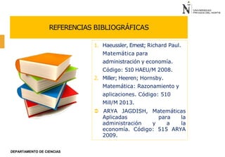 REFERENCIAS BIBLIOGRÁFICAS
1. Haeussler, Ernest; Richard Paul.
Matemática para
administración y economía.
Código: 510 HAEU/M 2008.
2. Miller; Heeren; Hornsby.
Matemática: Razonamiento y
aplicaciones. Código: 510
Mill/M 2013.
 ARYA JAGDISH, Matemáticas
Aplicadas para la
administración y a la
economía. Código: 515 ARYA
2009.
DEPARTAMENTO DE CIENCIAS
 