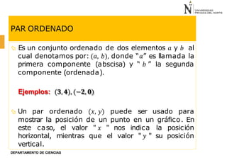 PAR ORDENADO
 Es un conjunto ordenado de dos elementos 𝑎 y 𝑏 al
cual denotamos por: (𝑎, 𝑏), donde “𝑎” es llamada la
primera componente (abscisa) y “ 𝑏 ” la segunda
componente (ordenada).
Ejemplos: (𝟑, 𝟒), (−𝟐, 𝟎)
 Un par ordenado (𝑥, 𝑦) puede ser usado para
mostrar la posición de un punto en un gráfico. En
este caso, el valor " 𝑥 " nos indica la posición
horizontal, mientras que el valor " 𝑦 " su posición
vertical.
DEPARTAMENTO DE CIENCIAS
 