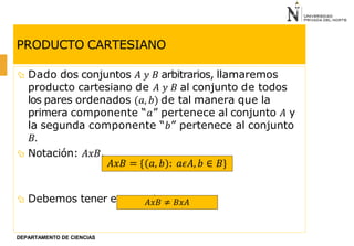 PRODUCTO CARTESIANO
 Dado dos conjuntos 𝐴 𝑦 𝐵 arbitrarios, llamaremos
producto cartesiano de 𝐴 𝑦 𝐵 al conjunto de todos
los pares ordenados (𝑎, 𝑏) de tal manera que la
primera componente “𝑎” pertenece al conjunto 𝐴 y
la segunda componente “𝑏” pertenece al conjunto
𝐵.
 Notación: 𝐴𝑥𝐵.
 Debemos tener en cuenta que:
𝐴𝑥𝐵 = { 𝑎, 𝑏 : 𝑎𝜖𝐴, 𝑏 ∈ 𝐵}
𝐴𝑥𝐵 ≠ 𝐵𝑥𝐴
DEPARTAMENTO DE CIENCIAS
 